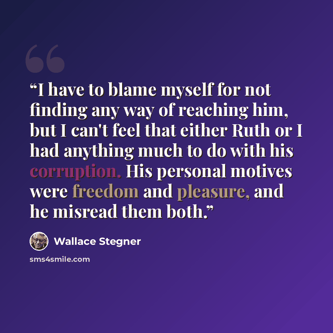 “I have to blame myself for not finding any way of reaching him, but I can't feel that either Ruth or I had anything much to do with his corruption. His personal motives were freedom and pleasure, and he misread them both.” quote by Wallace Stegner