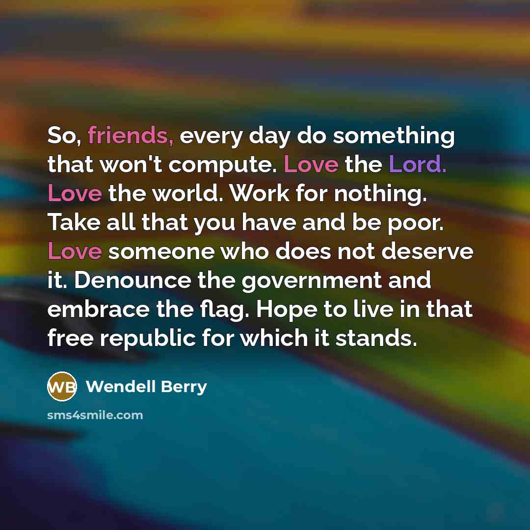 “So, friends, every day do something that won't compute. Love the Lord. Love the world. Work for nothing. Take all that you have and be poor. Love someone who does not deserve it. Denounce the government and embrace the flag. Hope to live in that free republic for which it stands.” quote by Wendell Berry