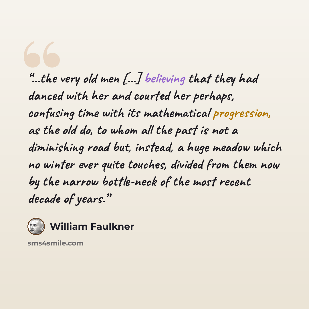 “...the very old men [...] believing that they had danced with her and courted her perhaps, confusing time with its mathematical progression, as the old do, to whom all the past is not a diminishing road but, instead, a huge meadow which no winter ever quite touches, divided from them now by the…” quote by William Faulkner