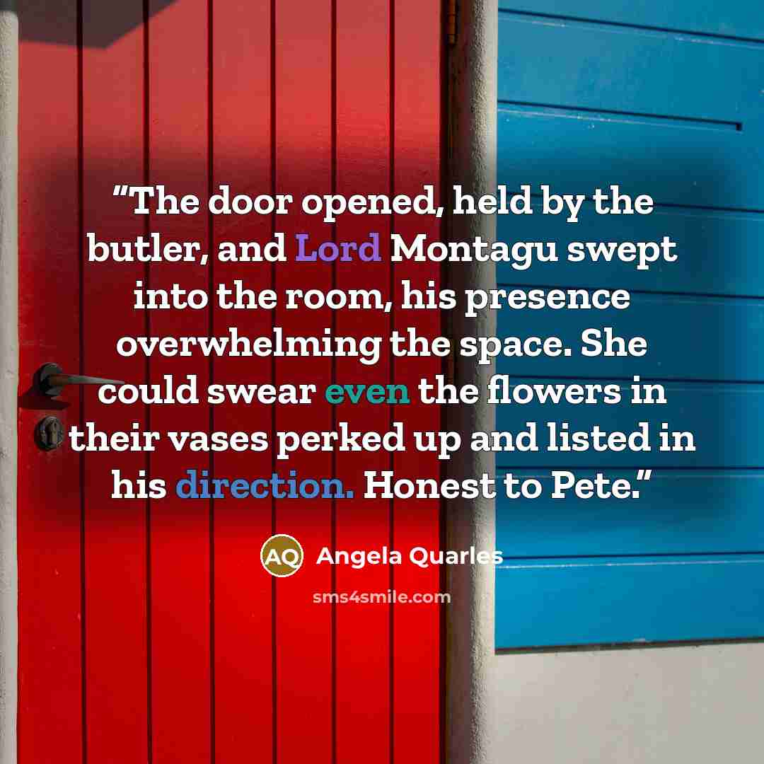 “The door opened, held by the butler, and Lord Montagu swept into the room, his presence overwhelming the space. She could swear even the flowers in their vases perked up and listed in his direction. Honest to Pete.” quote by Angela Quarles