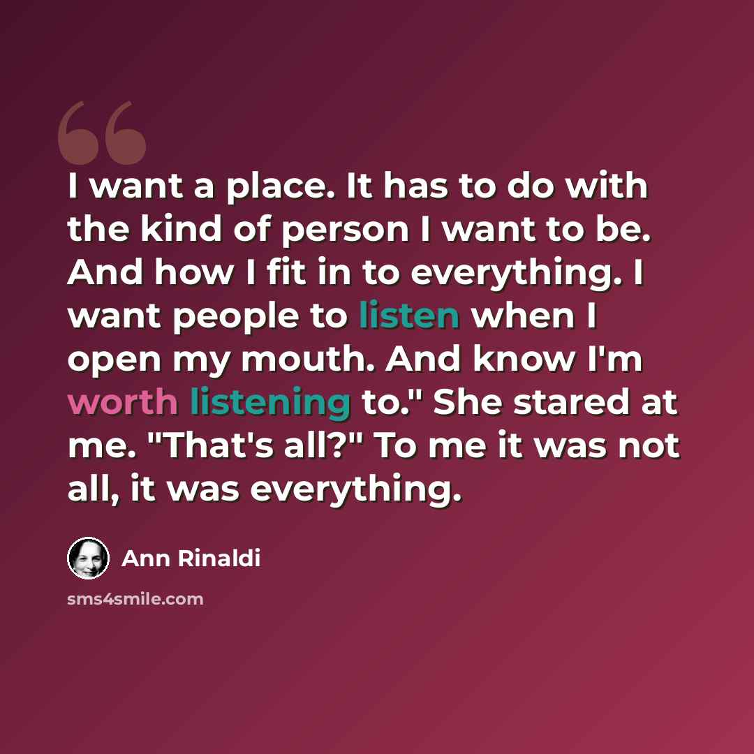 “I want a place. It has to do with the kind of person I want to be. And how I fit in to everything. I want people to listen when I open my mouth. And know I'm worth listening to." She stared at me. "That's all?" To me it was not all, it was everything.” quote by Ann Rinaldi