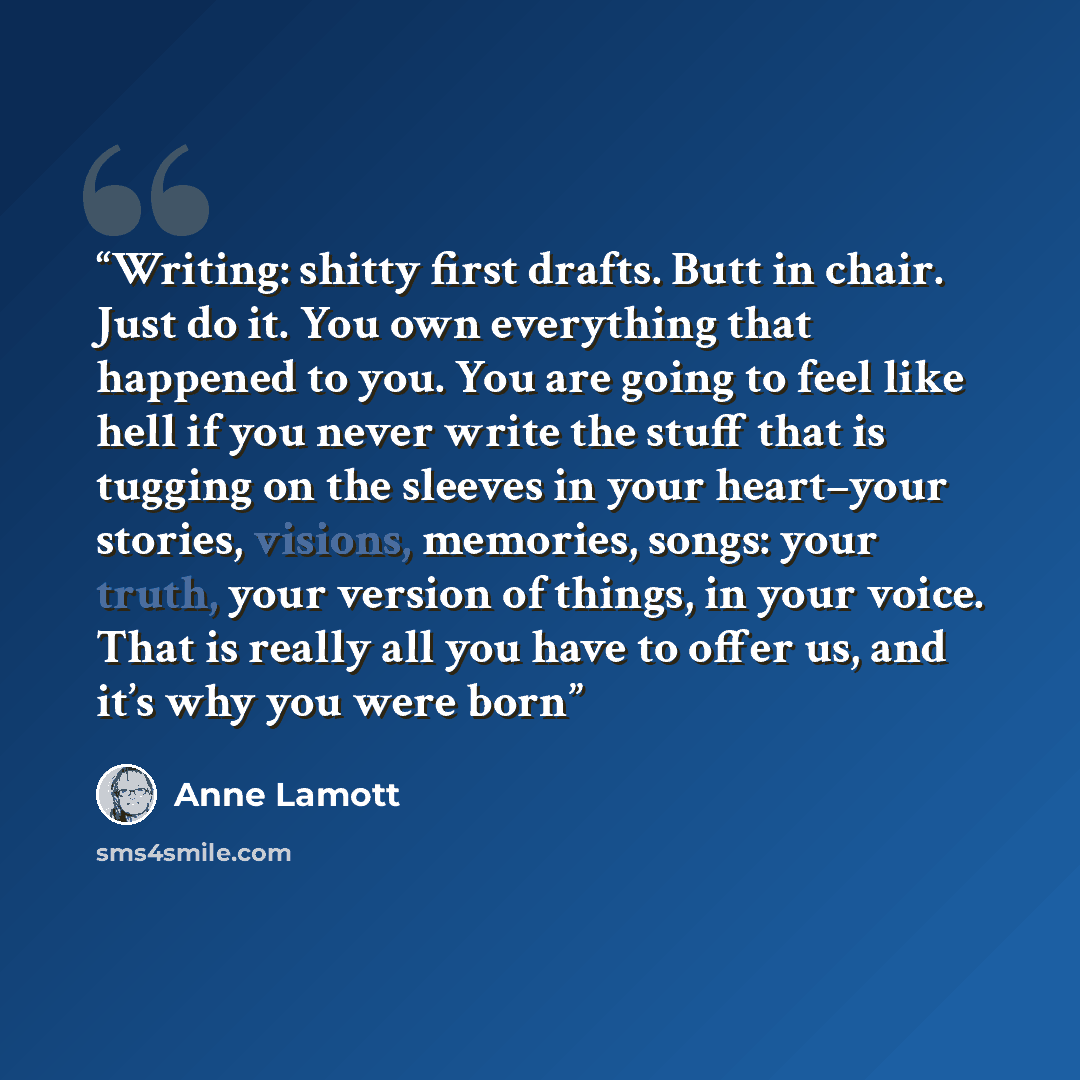 “Writing: shitty first drafts. Butt in chair. Just do it. You own everything that happened to you. You are going to feel like hell if you never write the stuff that is tugging on the sleeves in your heart–your stories, visions, memories, songs: your truth, your version of things, in your voice…” quote by Anne Lamott