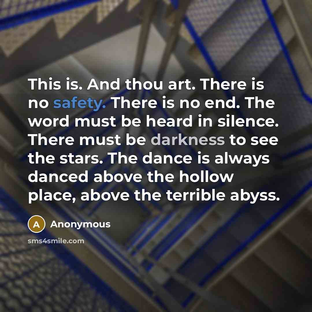 “This is. And thou art. There is no safety. There is no end. The word must be heard in silence. There must be darkness to see the stars. The dance is always danced above the hollow place, above the terrible abyss.” quote by Anonymous