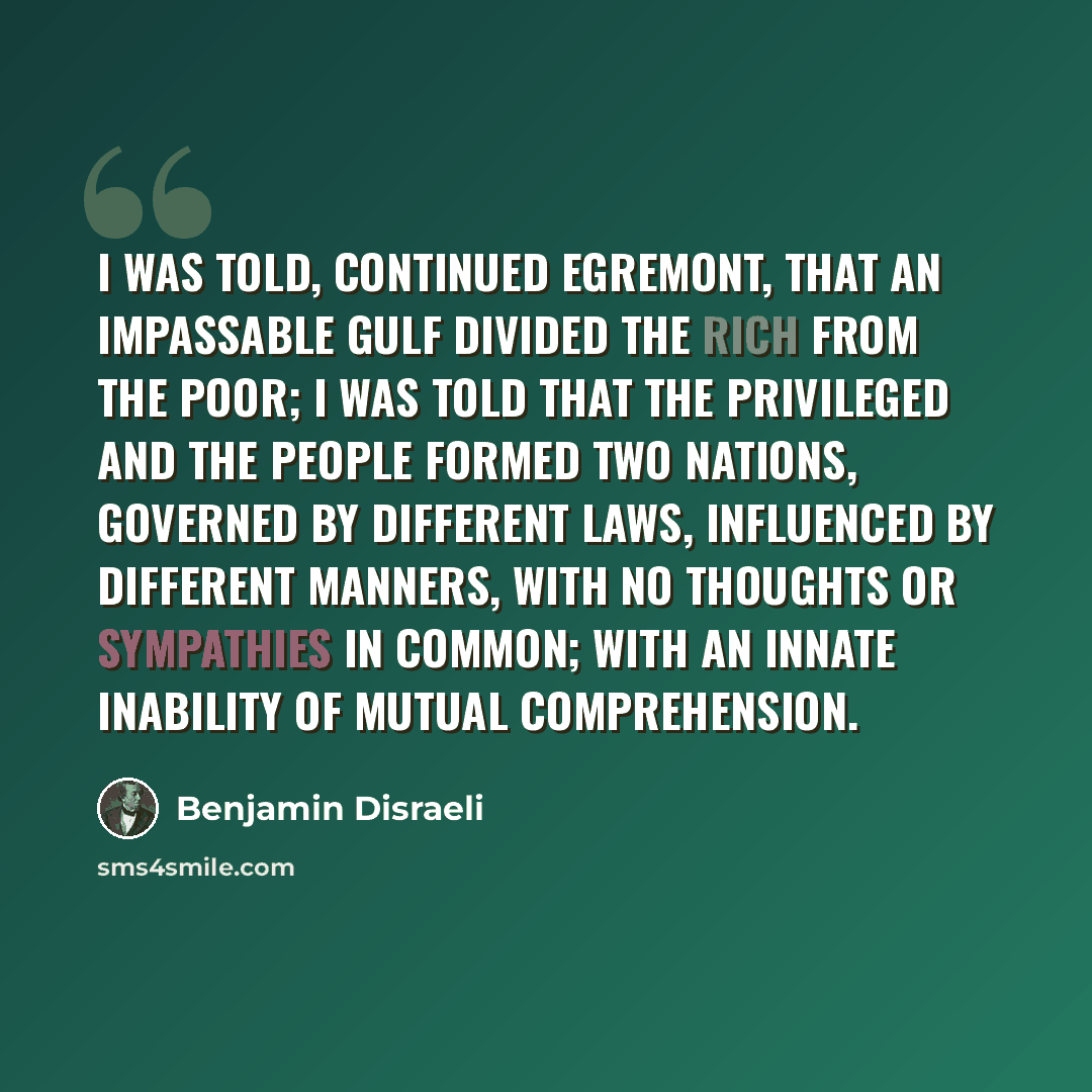 “I was told, continued Egremont, that an impassable gulf divided the Rich from the Poor; I was told that the Privileged and the People formed Two Nations, governed by different laws, influenced by different manners, with no thoughts or sympathies in common; with an innate inability of mutual…” quote by Benjamin Disraeli