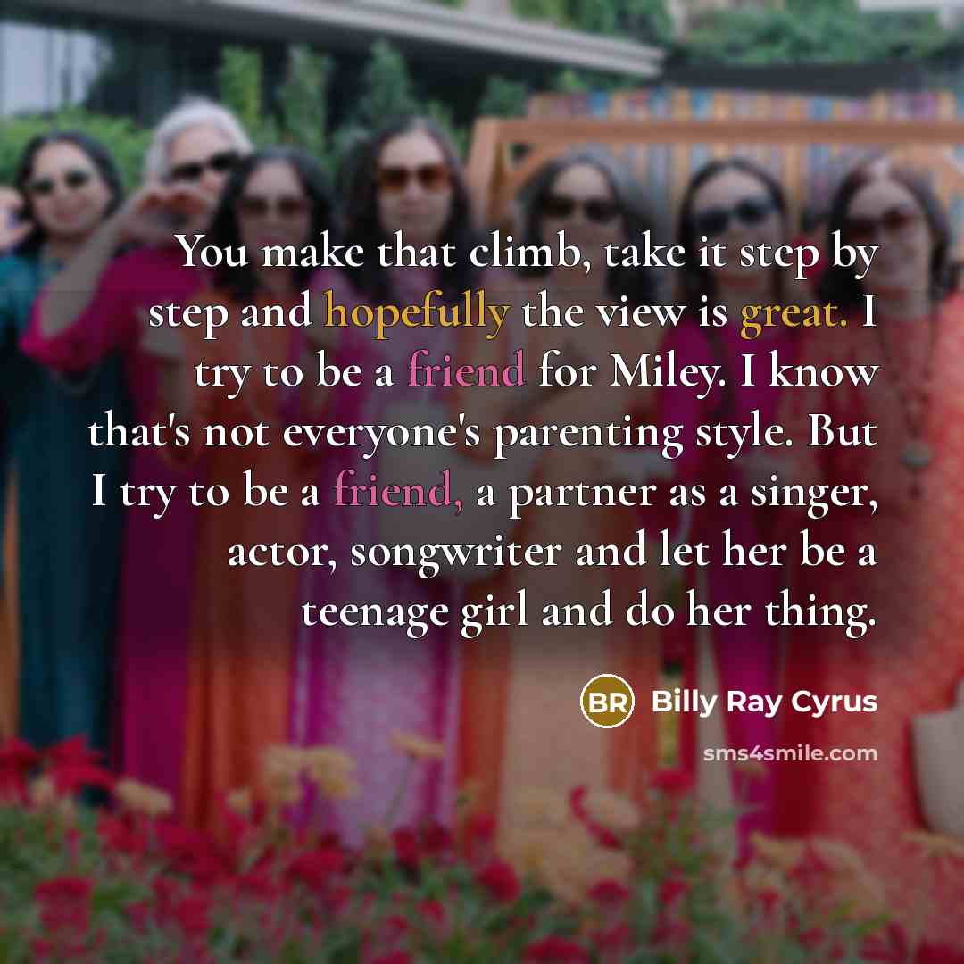 “You make that climb, take it step by step and hopefully the view is great. I try to be a friend for Miley. I know that's not everyone's parenting style. But I try to be a friend, a partner as a singer, actor, songwriter and let her be a teenage girl and do her thing.” quote by Billy Ray Cyrus