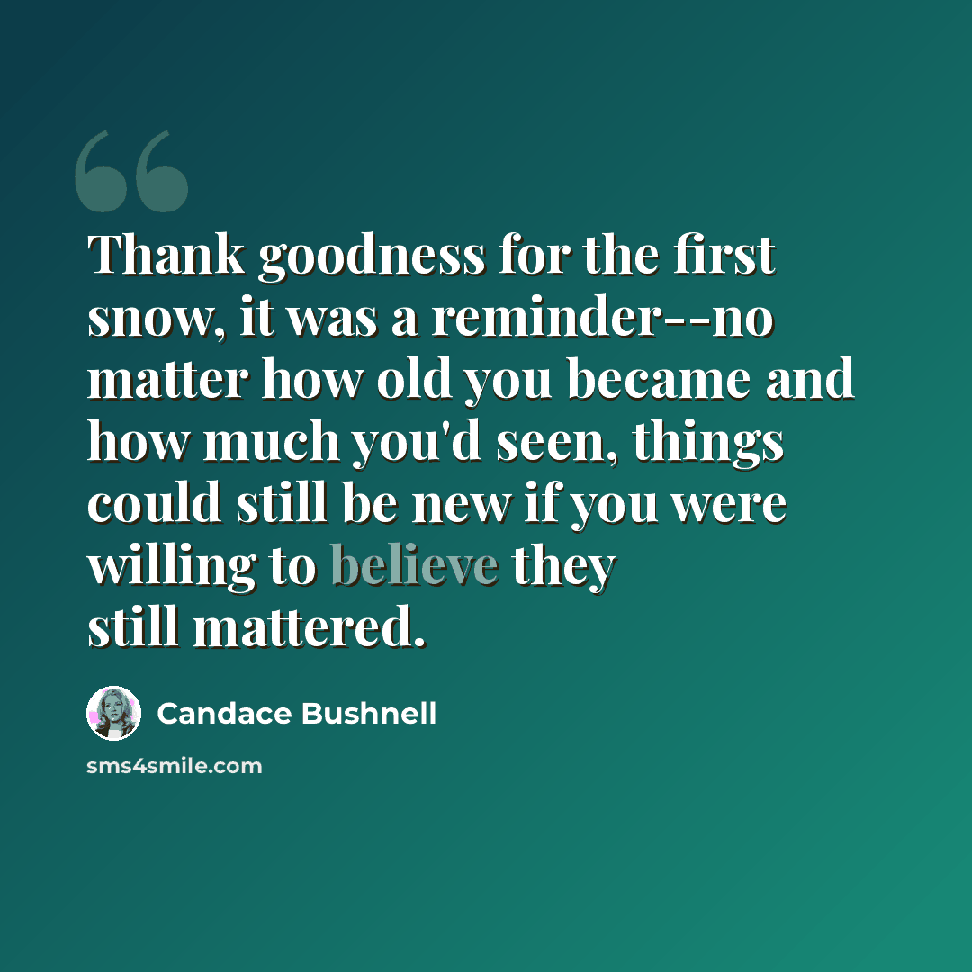 “Thank goodness for the first snow, it was a reminder--no matter how old you became and how much you'd seen, things could still be new if you were willing to believe they still mattered.” quote by Candace Bushnell