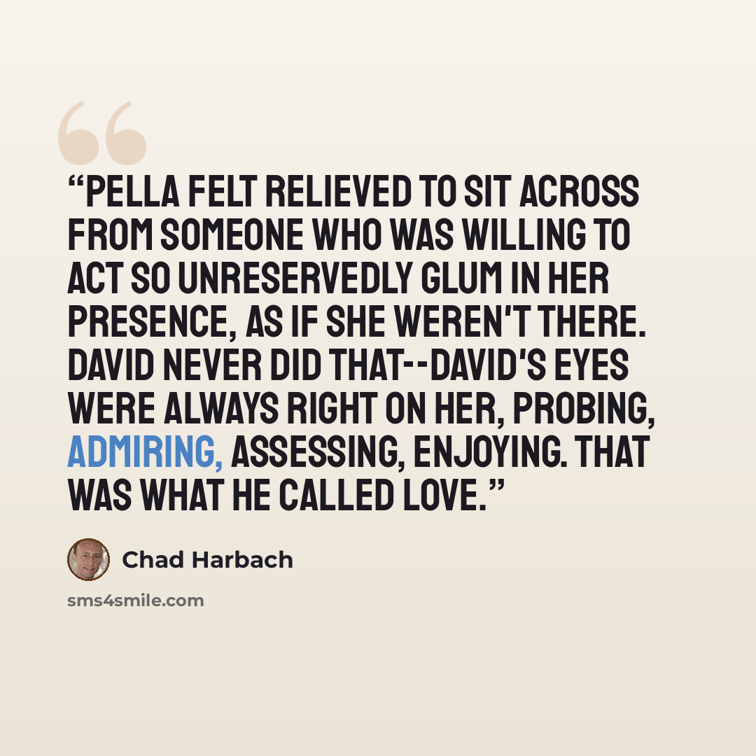 “Pella felt relieved to sit across from someone who was willing to act so unreservedly glum in her presence, as if she weren't there. David never did that--David's eyes were always right on her, probing, admiring, assessing, enjoying. That was what he called love.” quote by Chad Harbach