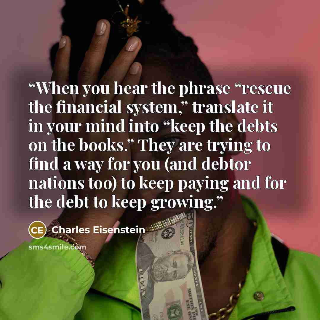 “When you hear the phrase “rescue the financial system,” translate it in your mind into “keep the debts on the books.” They are trying to find a way for you (and debtor nations too) to keep paying and for the debt to keep growing.” quote by Charles Eisenstein