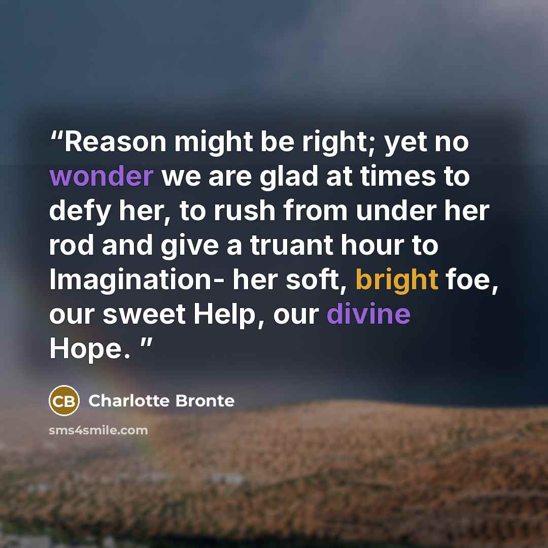 “Reason might be right; yet no wonder we are glad at times to defy her, to rush from under her rod and give a truant hour to Imagination- her soft, bright foe, our sweet Help, our divine Hope.” quote by Charlotte Brontë