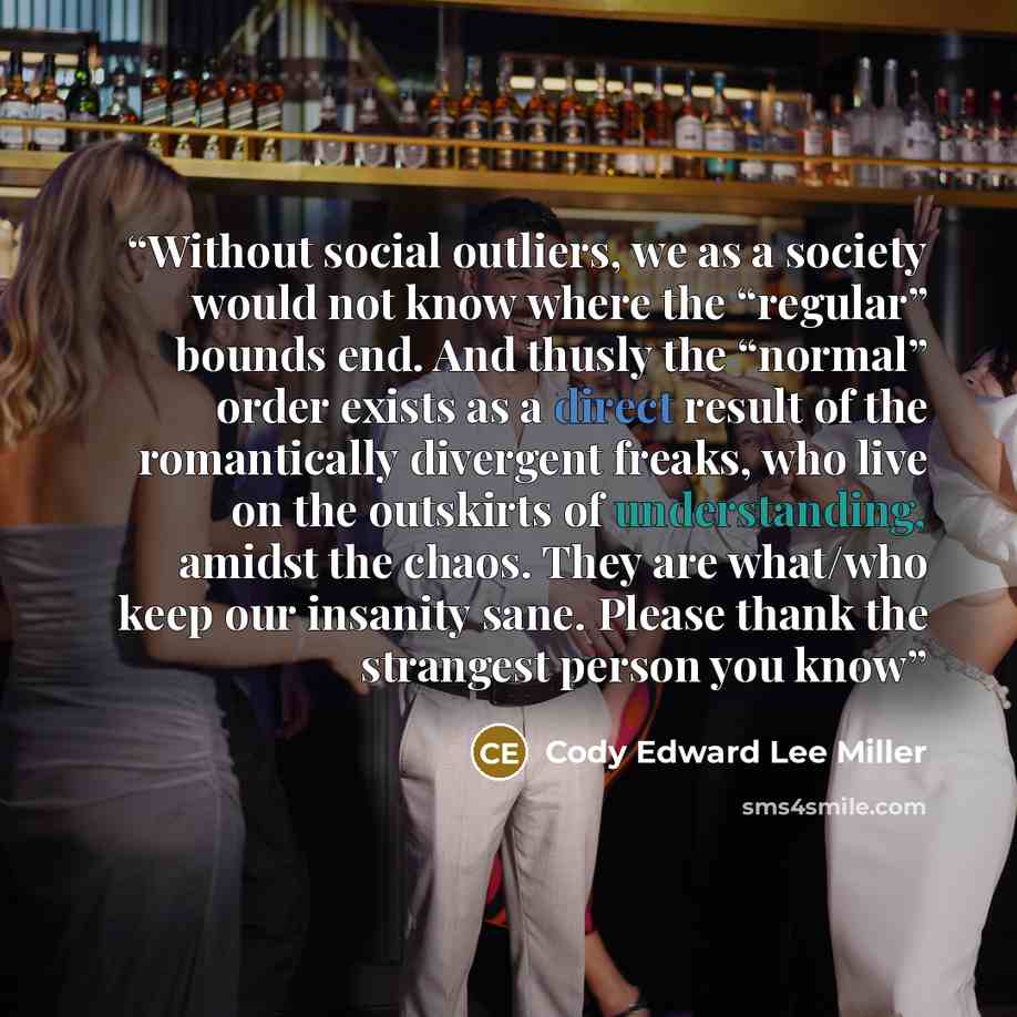 “Without social outliers, we as a society would not know where the “regular” bounds end. And thusly the “normal” order exists as a direct result of the romantically divergent freaks, who live on the outskirts of understanding, amidst the chaos. They are what/who keep our insanity sane. Please thank…” quote by Cody Edward Lee Miller