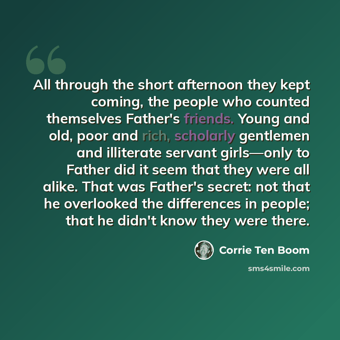 “All through the short afternoon they kept coming, the people who counted themselves Father's friends. Young and old, poor and rich, scholarly gentlemen and illiterate servant girls—only to Father did it seem that they were all alike. That was Father's secret: not that he overlooked the differences…” quote by Corrie Ten Boom