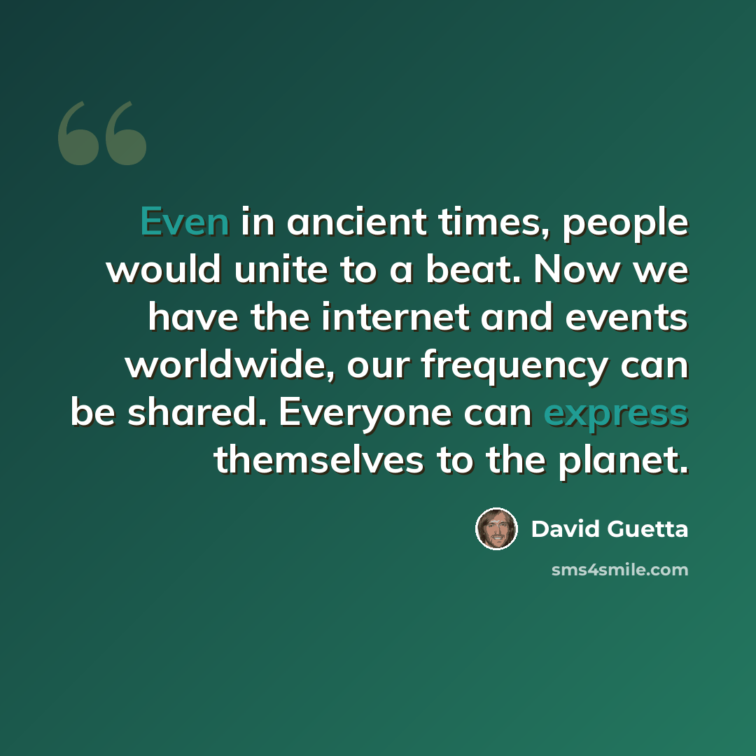 “Even in ancient times, people would unite to a beat. Now we have the internet and events worldwide, our frequency can be shared. Everyone can express themselves to the planet.” quote by David Guetta