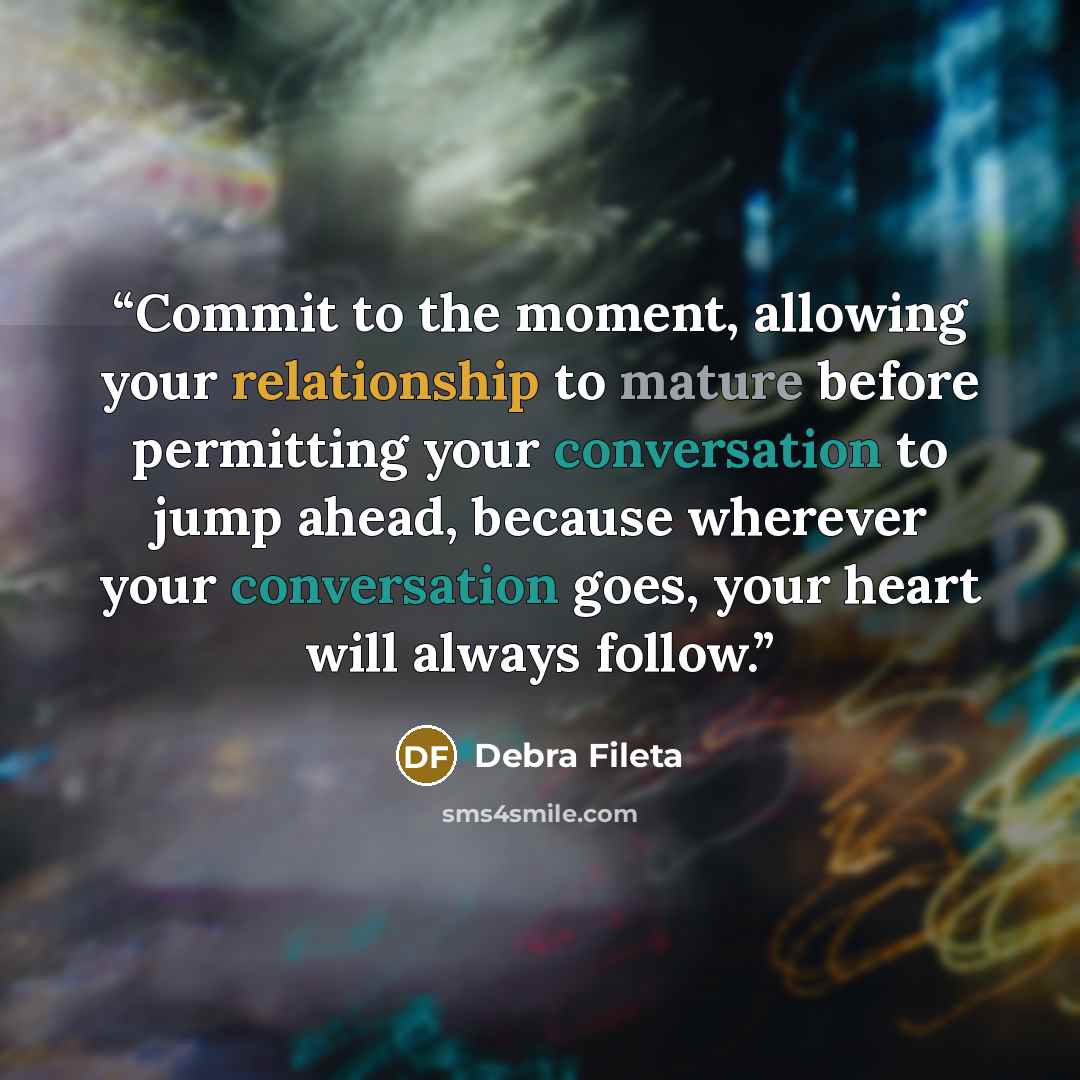 “Commit to the moment, allowing your relationship to mature before permitting your conversation to jump ahead, because wherever your conversation goes, your heart will always follow.” quote by Debra Fileta