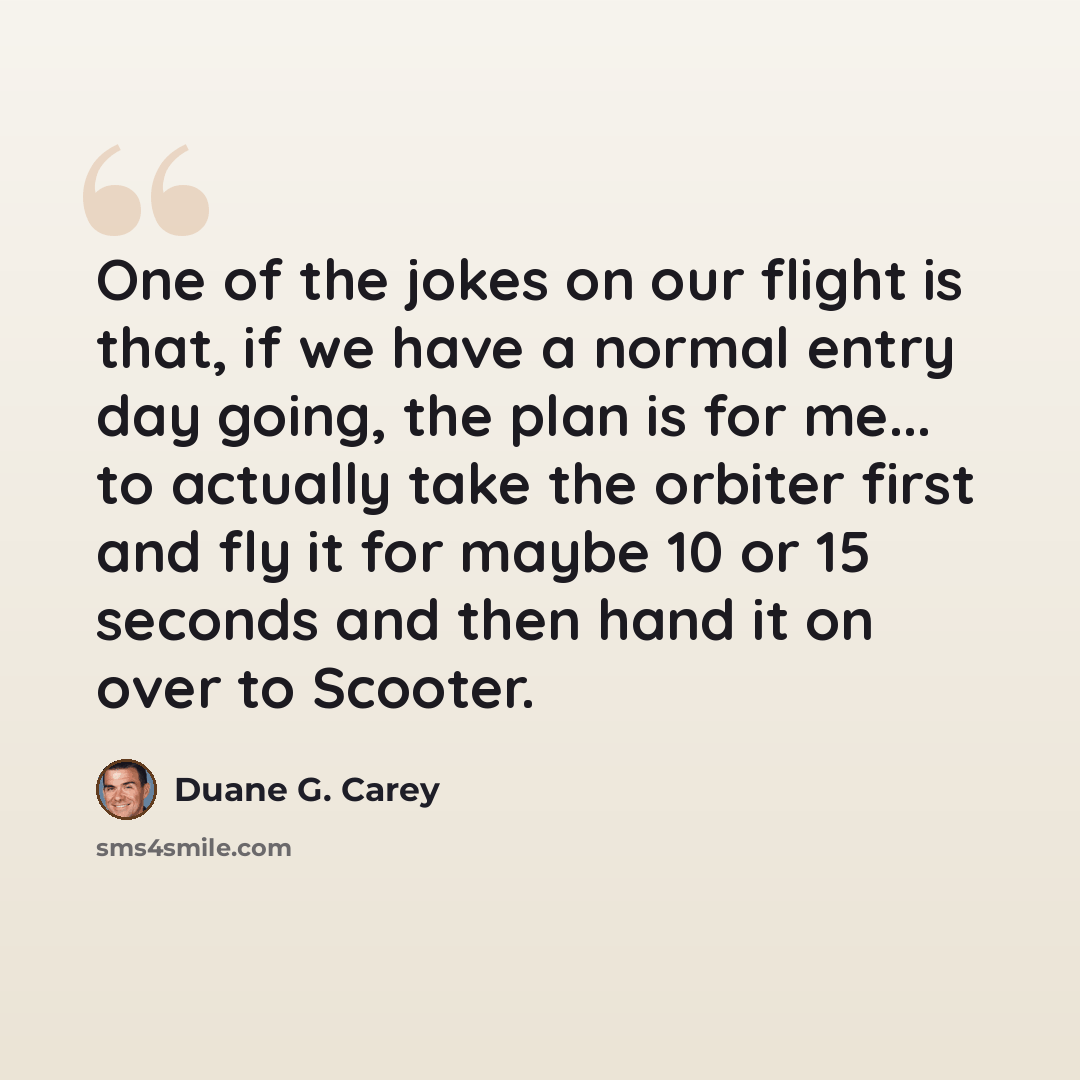 “One of the jokes on our flight is that, if we have a normal entry day going, the plan is for me... to actually take the orbiter first and fly it for maybe 10 or 15 seconds and then hand it on over to Scooter.” quote by Duane G. Carey