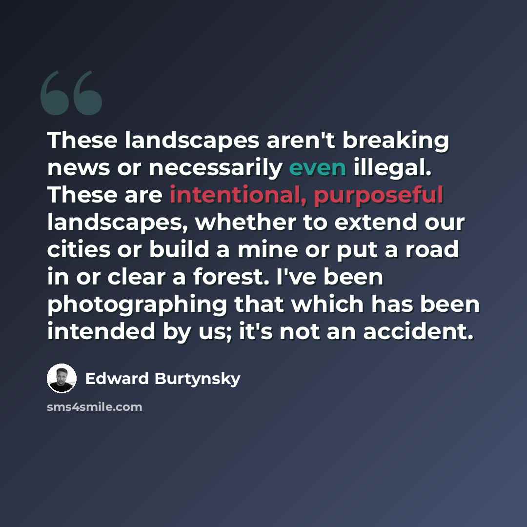 “These landscapes aren't breaking news or necessarily even illegal. These are intentional, purposeful landscapes, whether to extend our cities or build a mine or put a road in or clear a forest. I've been photographing that which has been intended by us; it's not an accident.” quote by Edward Burtynsky