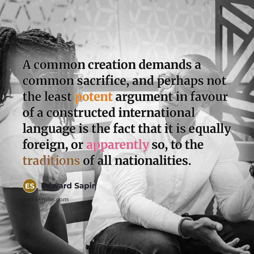 “A common creation demands a common sacrifice, and perhaps not the least potent argument in favour of a constructed international language is the fact that it is equally foreign, or apparently so, to the traditions of all nationalities.” quote by Edward Sapir
