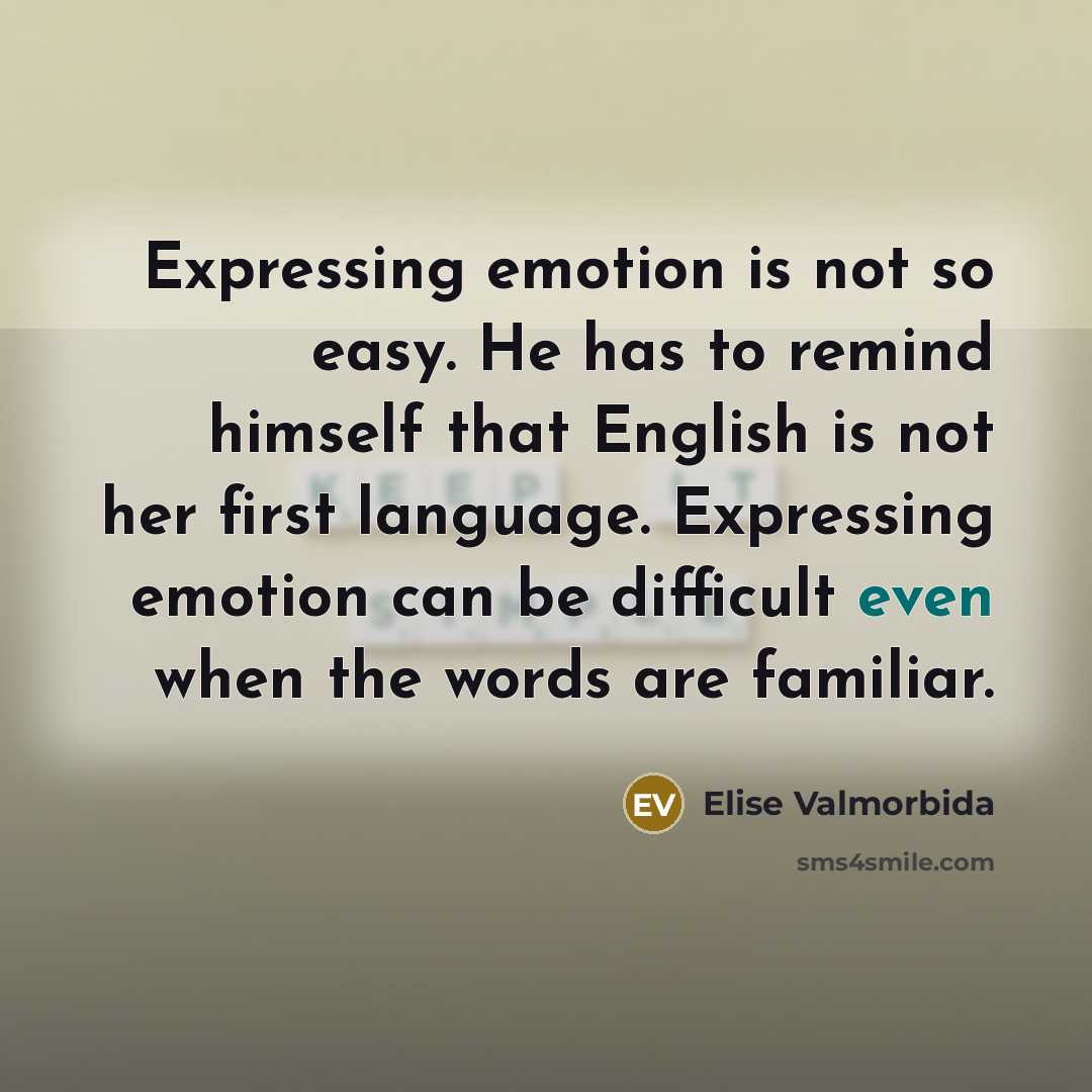 “Expressing emotion is not so easy. He has to remind himself that English is not her first language. Expressing emotion can be difficult even when the words are familiar.” quote by Elise Valmorbida