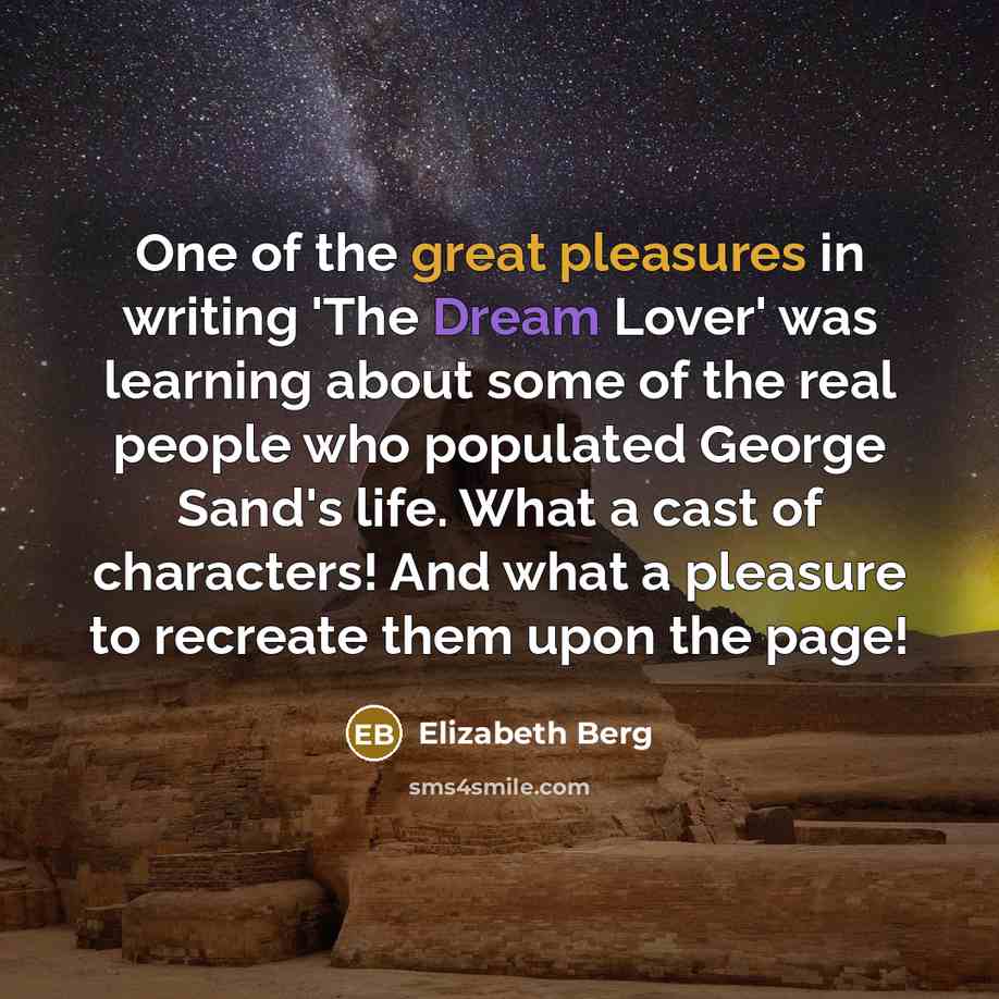 “One of the great pleasures in writing 'The Dream Lover' was learning about some of the real people who populated George Sand's life. What a cast of characters! And what a pleasure to recreate them upon the page!” quote by Elizabeth Berg