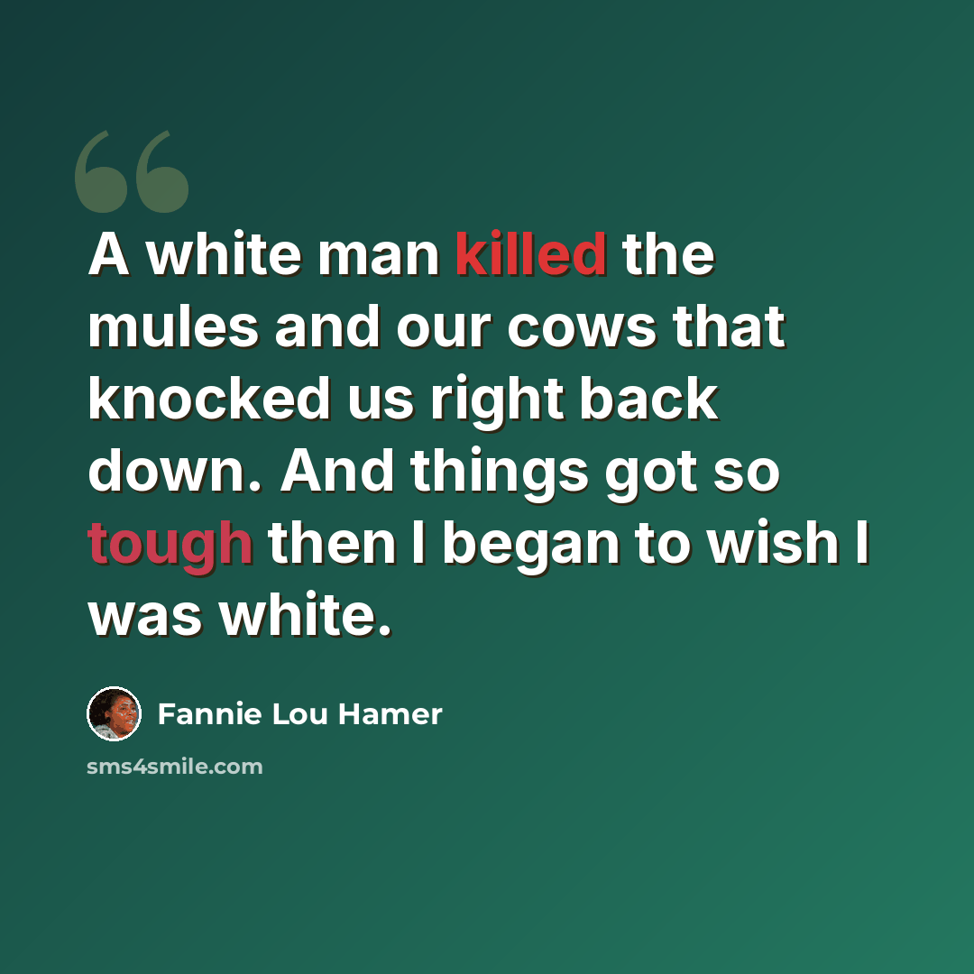 “A white man killed the mules and our cows that knocked us right back down. And things got so tough then I began to wish I was white.” quote by Fannie Lou Hamer