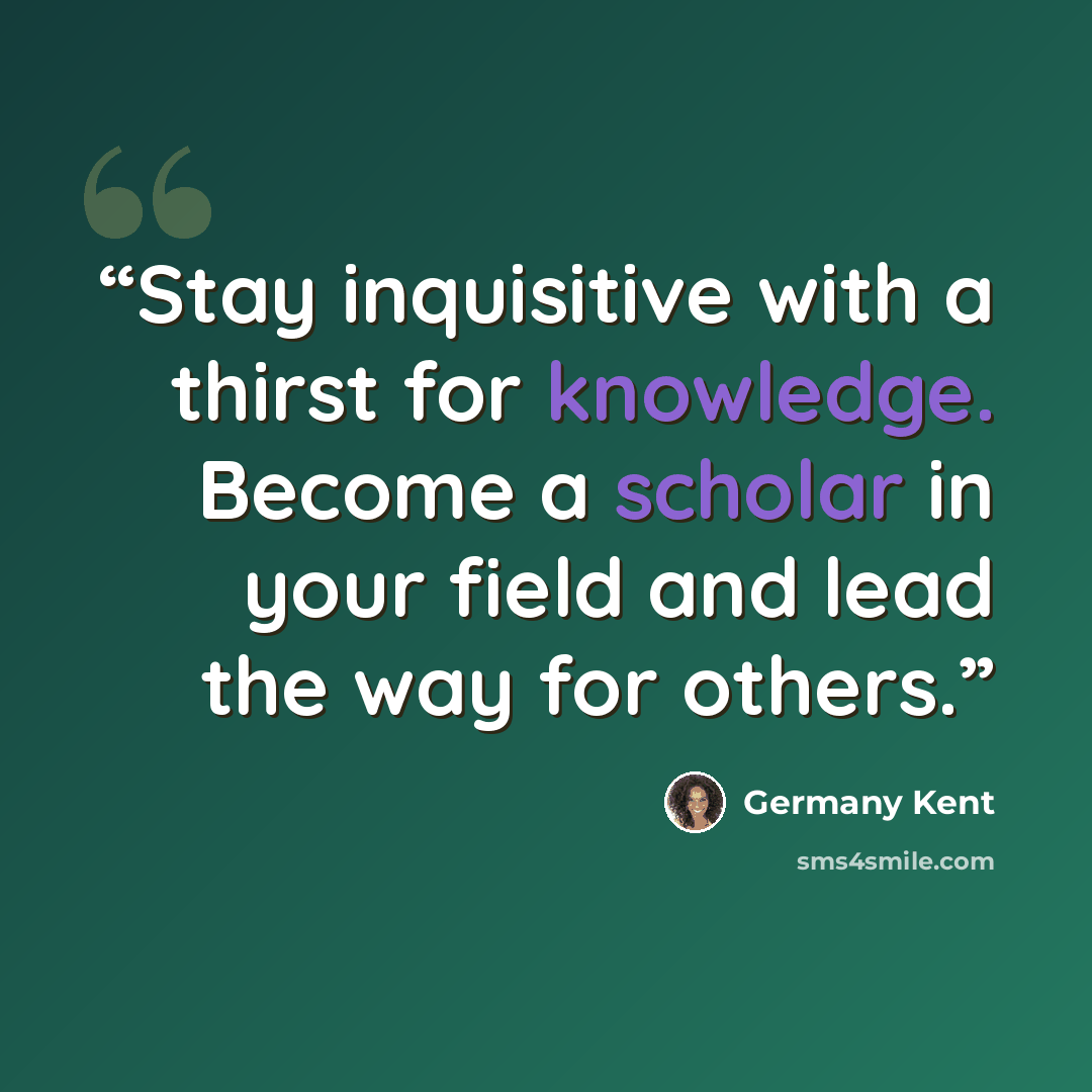 “Stay inquisitive with a thirst for knowledge. Become a scholar in your field and lead the way for others.” quote by Germany Kent