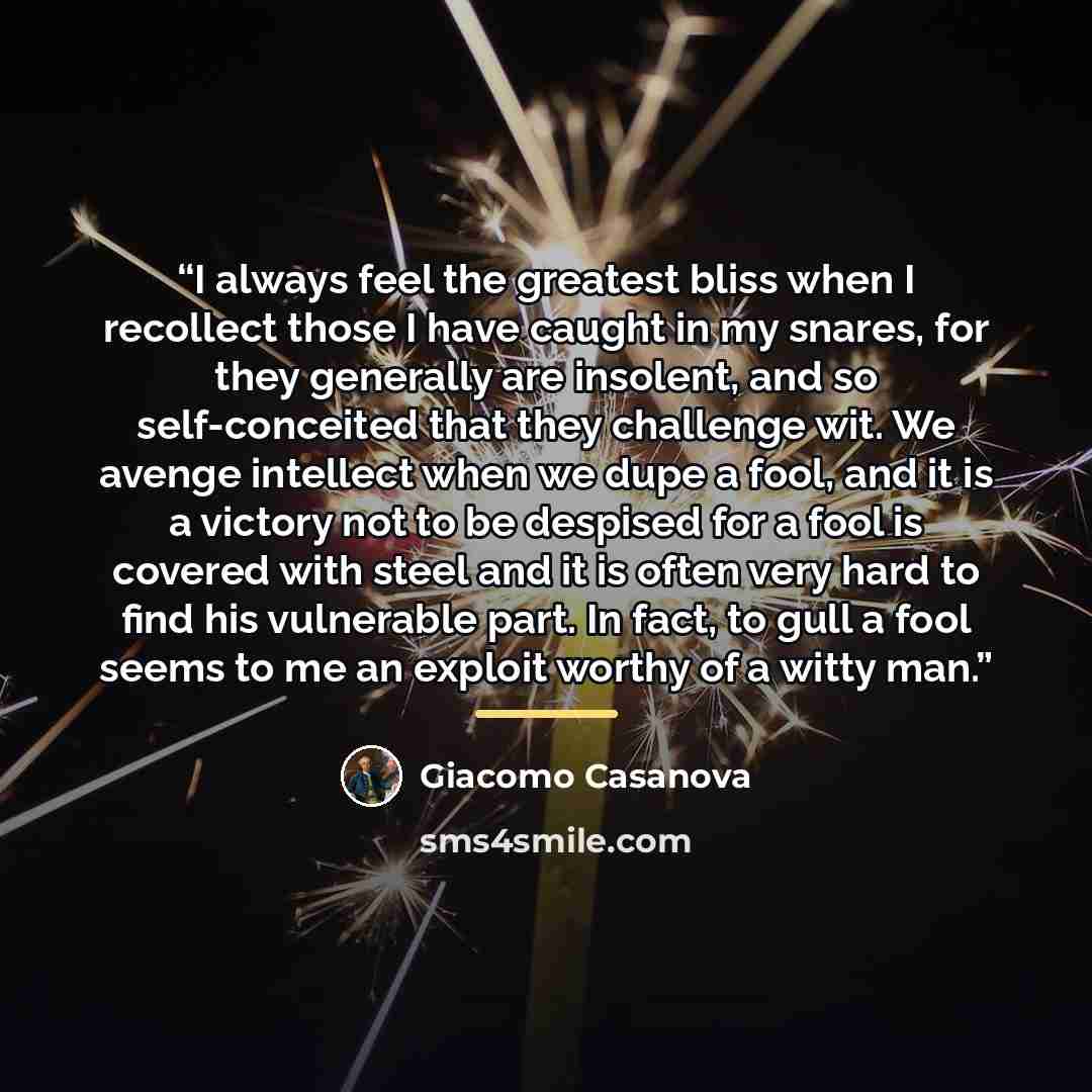 “I always feel the greatest bliss when I recollect those I have caught in my snares, for they generally are insolent, and so self-conceited that they challenge wit. We avenge intellect when we dupe a fool, and it is a victory not to be despised for a fool is covered with steel and it is often very…” quote by Giacomo Casanova