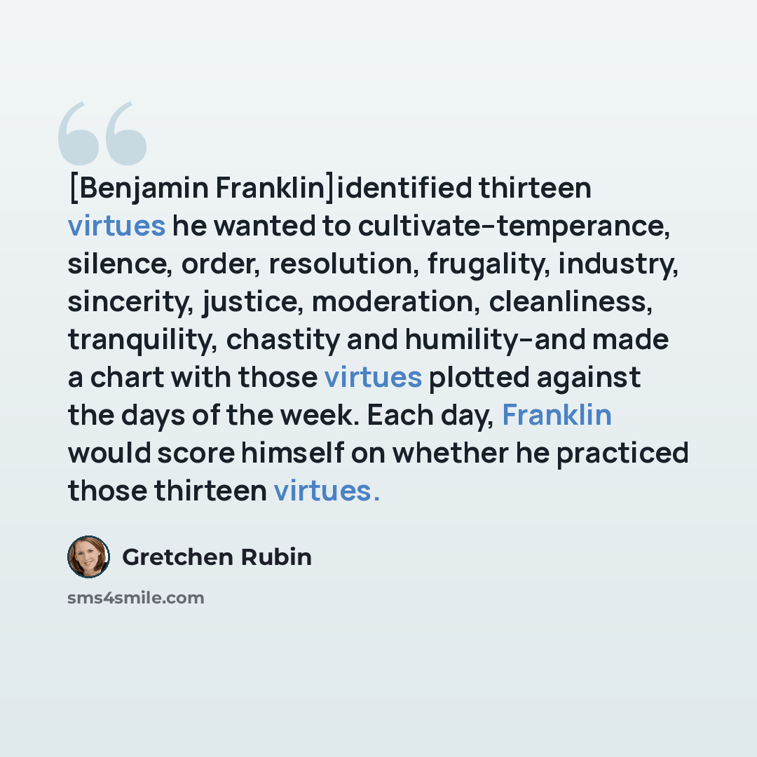 “[Benjamin Franklin]identified thirteen virtues he wanted to cultivate--temperance, silence, order, resolution, frugality, industry, sincerity, justice, moderation, cleanliness, tranquility, chastity and humility--and made a chart with those virtues plotted against the days of the week. Each day…” quote by Gretchen Rubin
