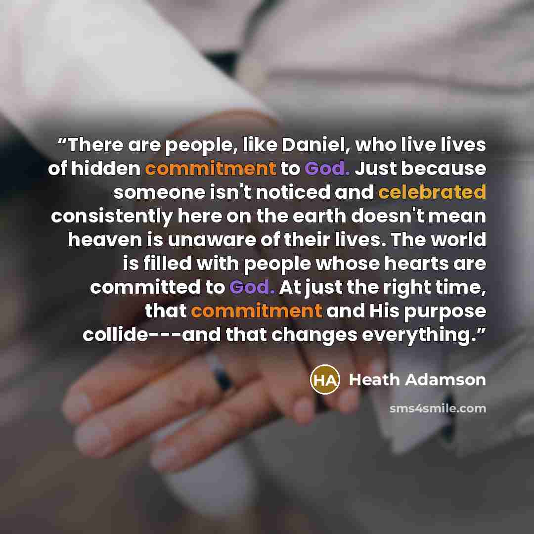 “There are people, like Daniel, who live lives of hidden commitment to God. Just because someone isn't noticed and celebrated consistently here on the earth doesn't mean heaven is unaware of their lives. The world is filled with people whose hearts are committed to God. At just the right time, that…” quote by Heath Adamson