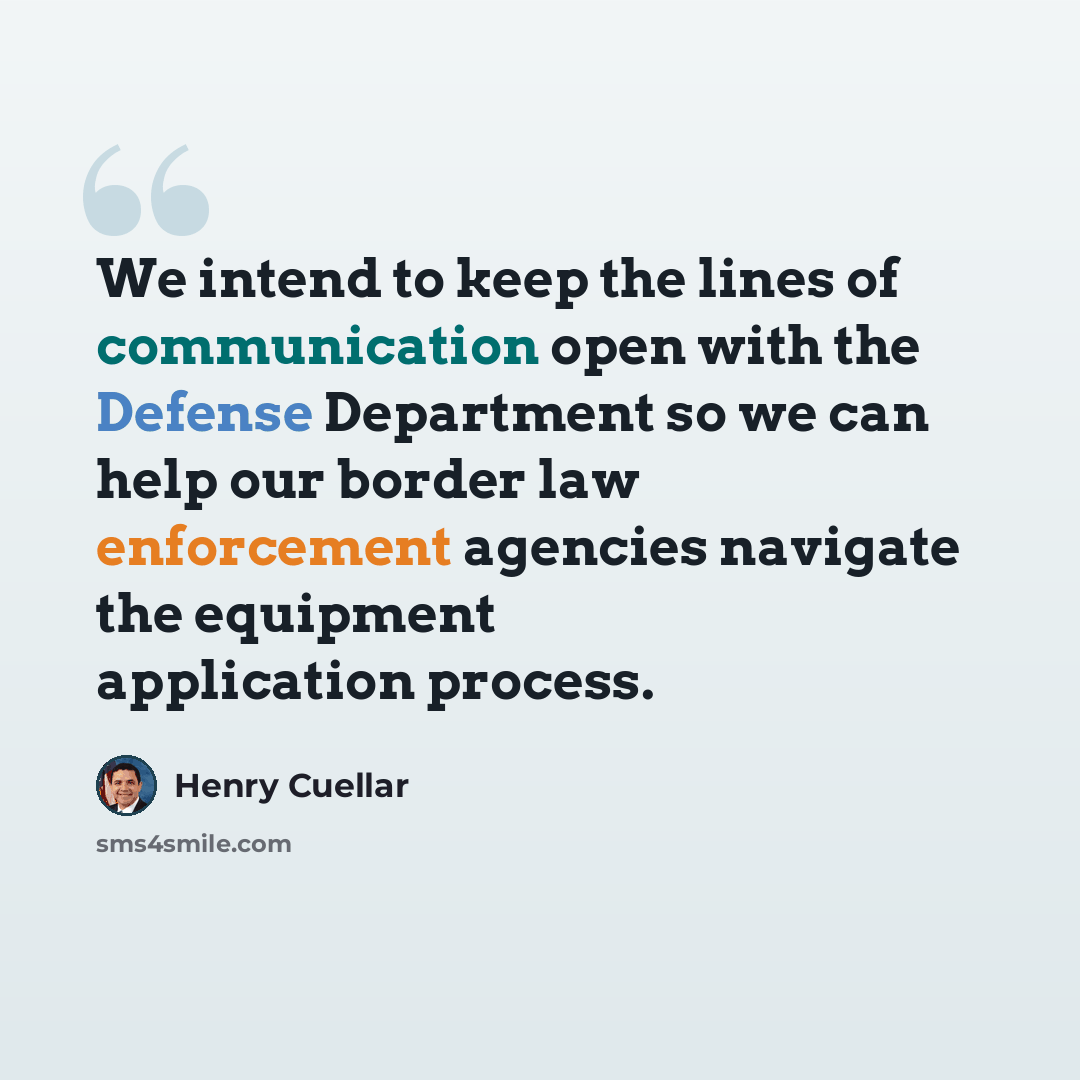 “We intend to keep the lines of communication open with the Defense Department so we can help our border law enforcement agencies navigate the equipment application process.” quote by Henry Cuellar