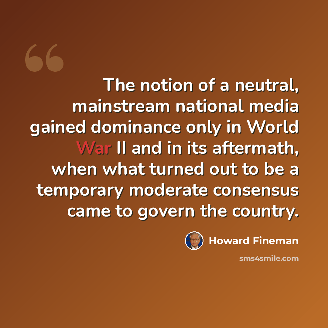 “The notion of a neutral, mainstream national media gained dominance only in World War II and in its aftermath, when what turned out to be a temporary moderate consensus came to govern the country.” quote by Howard Fineman