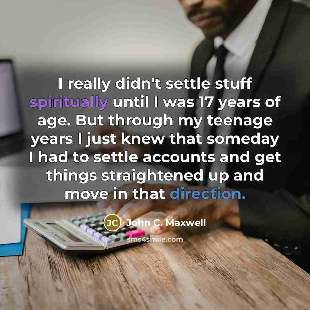 “I really didn't settle stuff spiritually until I was 17 years of age. But through my teenage years I just knew that someday I had to settle accounts and get things straightened up and move in that direction.” quote by John C. Maxwell