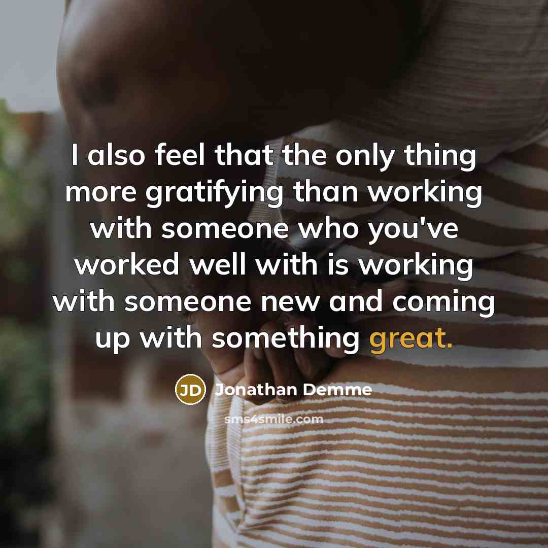 “I also feel that the only thing more gratifying than working with someone who you've worked well with is working with someone new and coming up with something great.” quote by Jonathan Demme