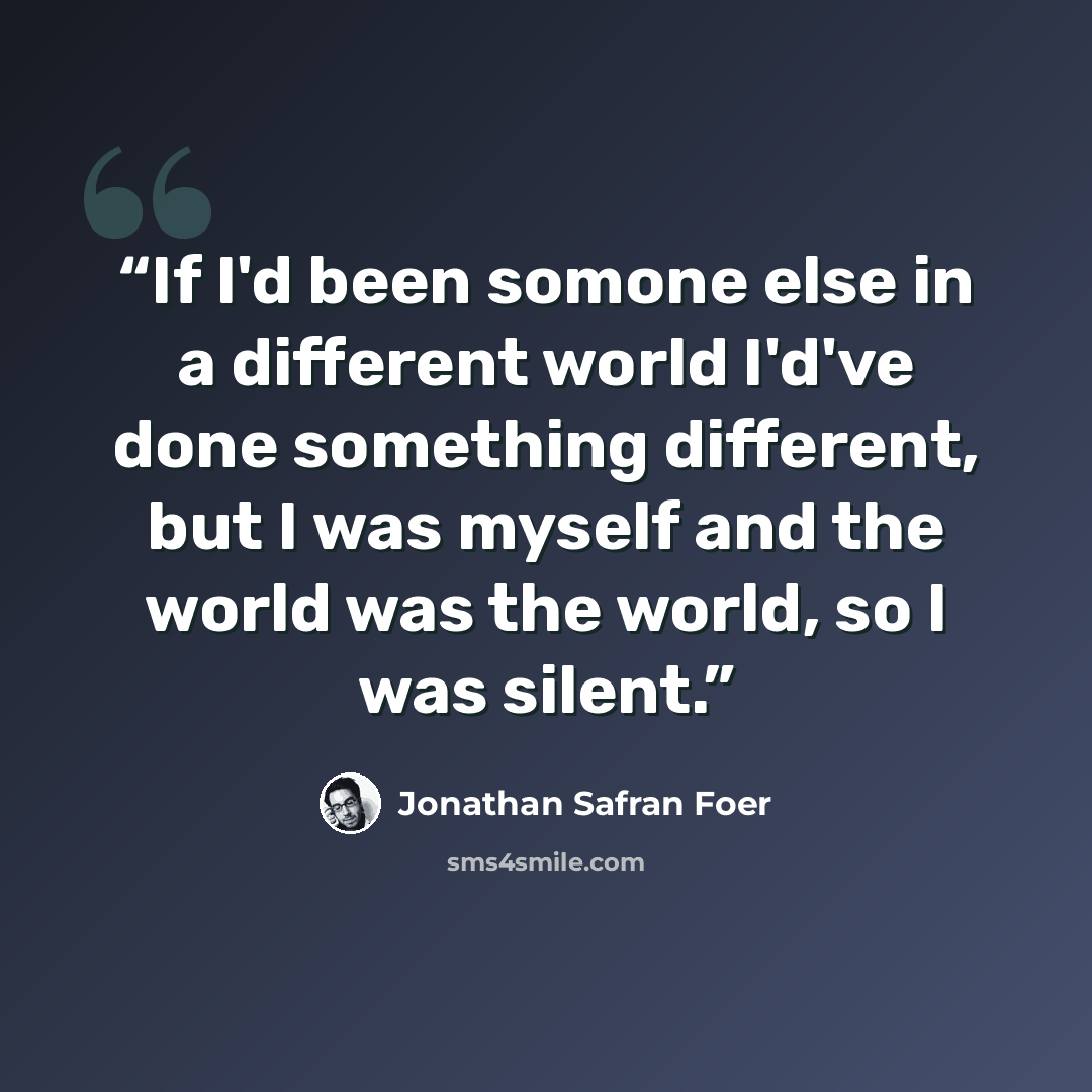 “If I'd been somone else in a different world I'd've done something different, but I was myself and the world was the world, so I was silent.” quote by Jonathan Safran Foer