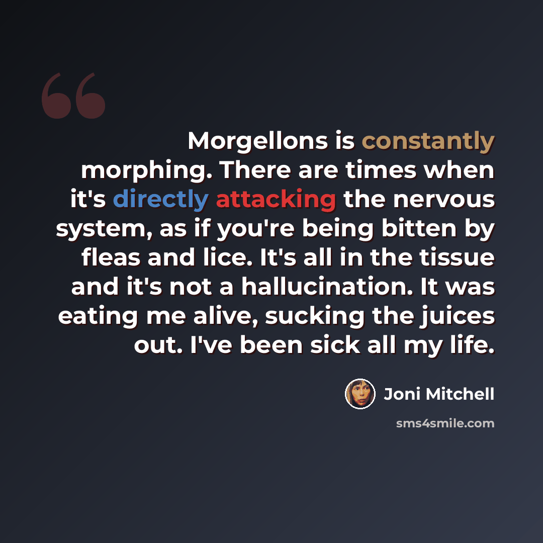 “Morgellons is constantly morphing. There are times when it's directly attacking the nervous system, as if you're being bitten by fleas and lice. It's all in the tissue and it's not a hallucination. It was eating me alive, sucking the juices out. I've been sick all my life.” quote by Joni Mitchell