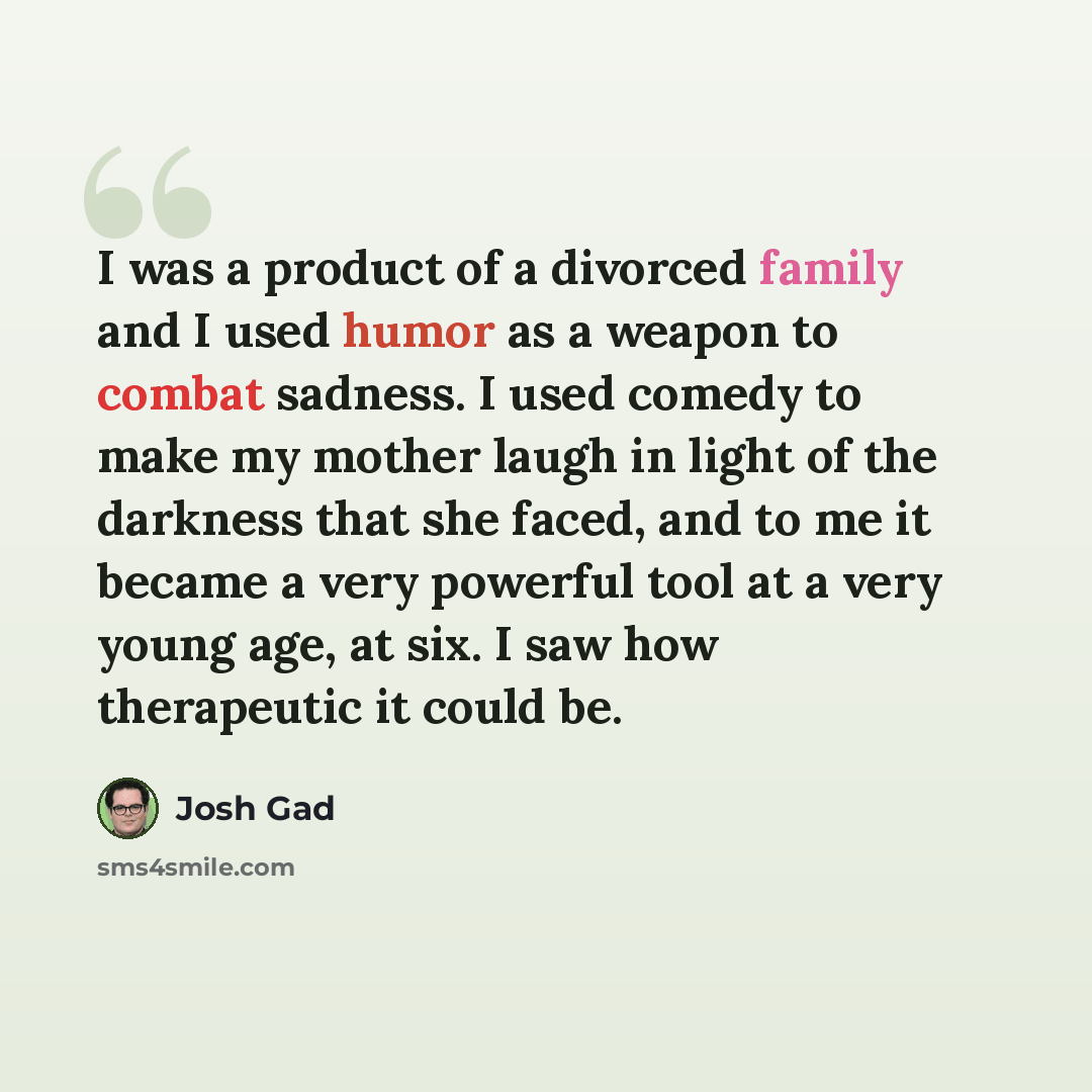 “I was a product of a divorced family and I used humor as a weapon to combat sadness. I used comedy to make my mother laugh in light of the darkness that she faced, and to me it became a very powerful tool at a very young age, at six. I saw how therapeutic it could be.” quote by Josh Gad
