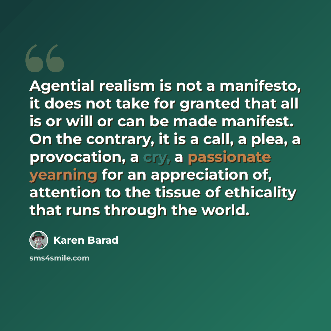 “Agential realism is not a manifesto, it does not take for granted that all is or will or can be made manifest. On the contrary, it is a call, a plea, a provocation, a cry, a passionate yearning for an appreciation of, attention to the tissue of ethicality that runs through the world.” quote by Karen Barad