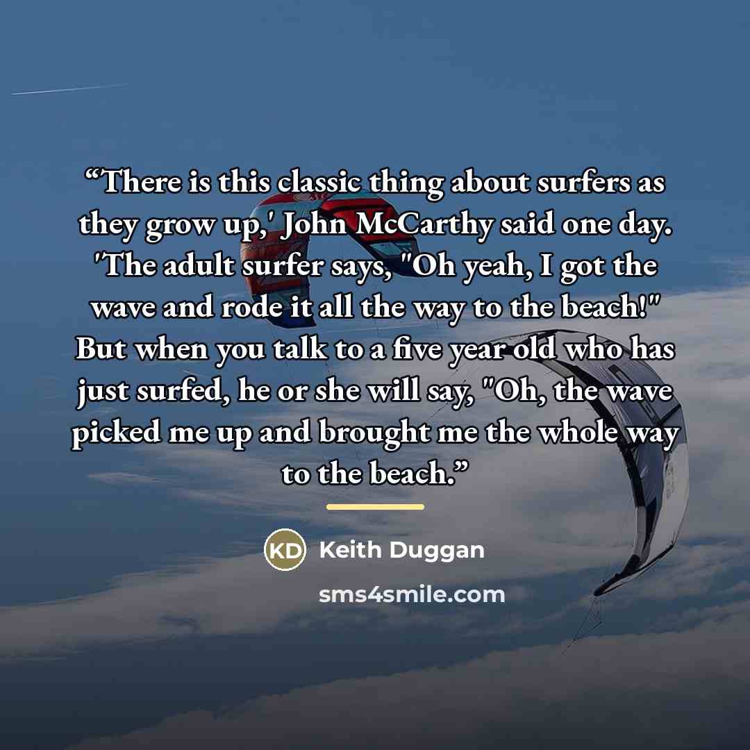 “There is this classic thing about surfers as they grow up,' John McCarthy said one day. 'The adult surfer says, "Oh yeah, I got the wave and rode it all the way to the beach!" But when you talk to a five year old who has just surfed, he or she will say, "Oh, the wave picked me up and brought me…” quote by Keith Duggan