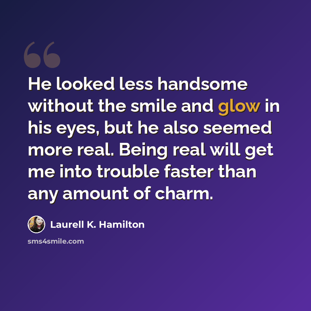 “He looked less handsome without the smile and glow in his eyes, but he also seemed more real. Being real will get me into trouble faster than any amount of charm.” quote by Laurell K. Hamilton