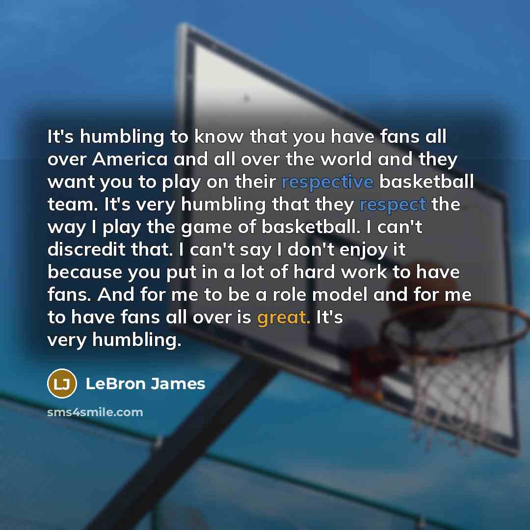 “It's humbling to know that you have fans all over America and all over the world and they want you to play on their respective basketball team. It's very humbling that they respect the way I play the game of basketball. I can't discredit that. I can't say I don't enjoy it because you put in a lot…” quote by LeBron James