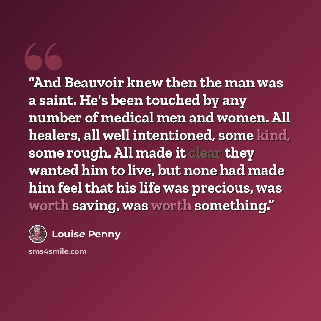“And Beauvoir knew then the man was a saint. He's been touched by any number of medical men and women. All healers, all well intentioned, some kind, some rough. All made it clear they wanted him to live, but none had made him feel that his life was precious, was worth saving, was worth something.” quote by Louise Penny