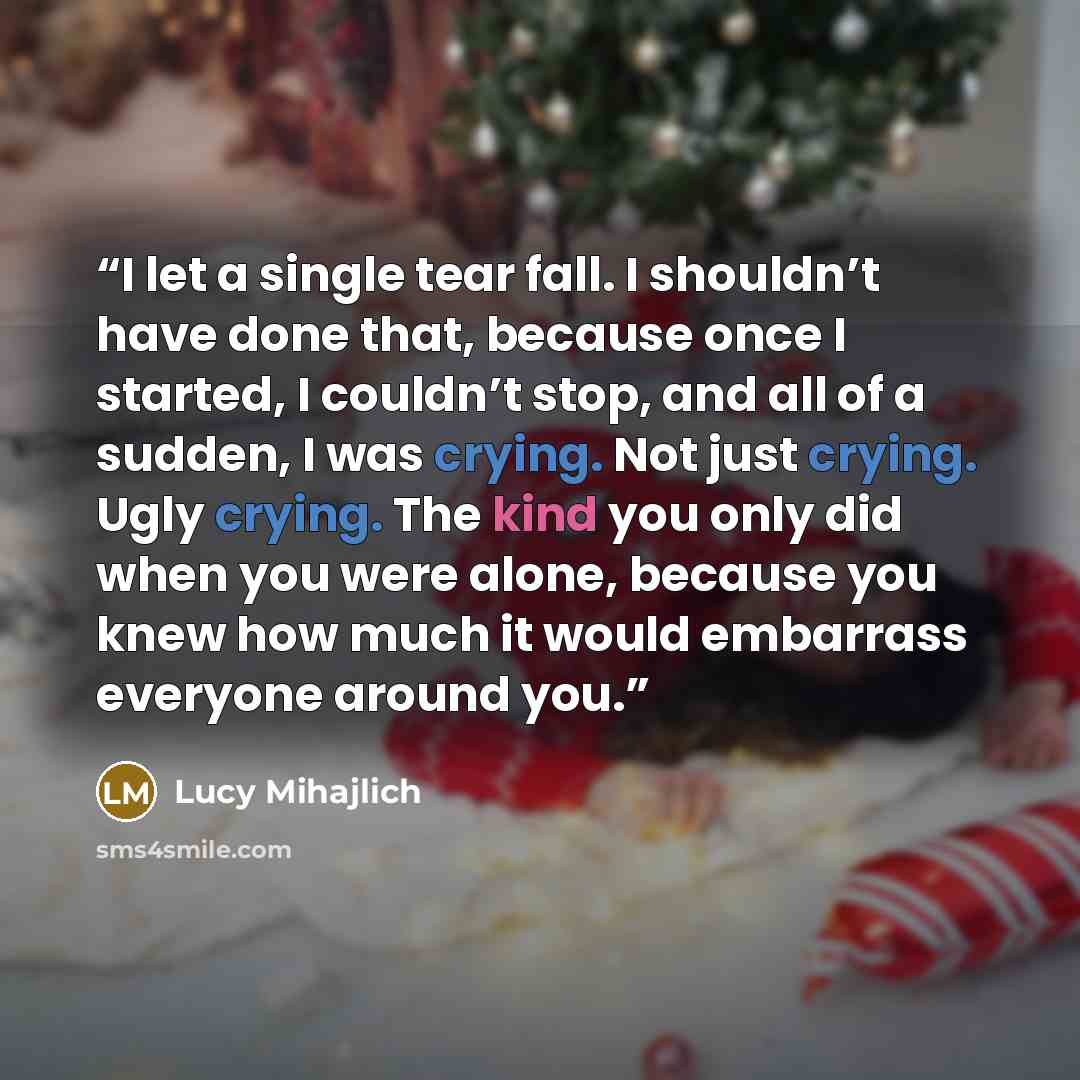 “I let a single tear fall. I shouldn’t have done that, because once I started, I couldn’t stop, and all of a sudden, I was crying. Not just crying. Ugly crying. The kind you only did when you were alone, because you knew how much it would embarrass everyone around you.” quote by Lucy Mihajlich