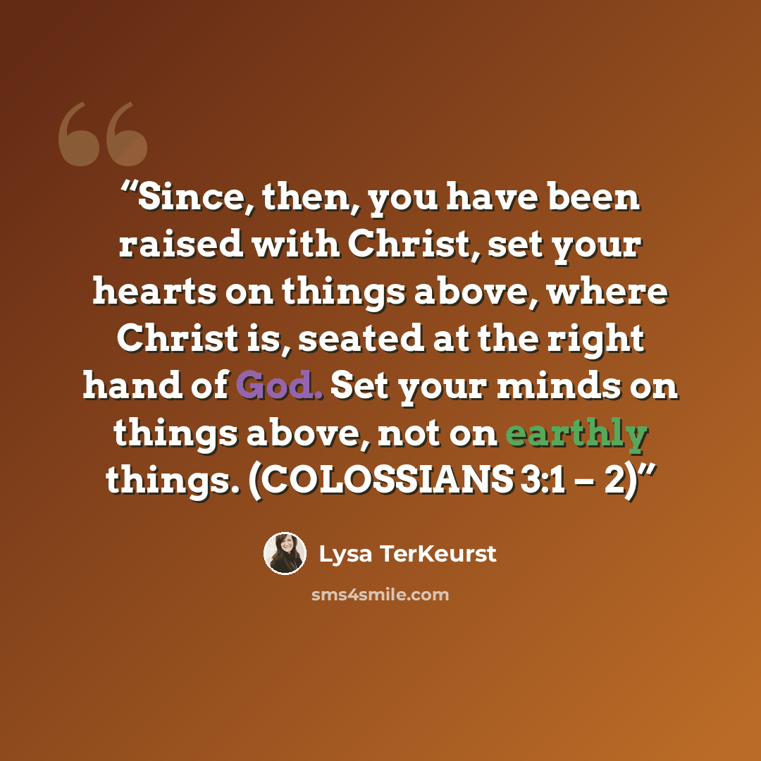 “Since, then, you have been raised with Christ, set your hearts on things above, where Christ is, seated at the right hand of God. Set your minds on things above, not on earthly things. (COLOSSIANS 3:1 – 2)” quote by Lysa TerKeurst