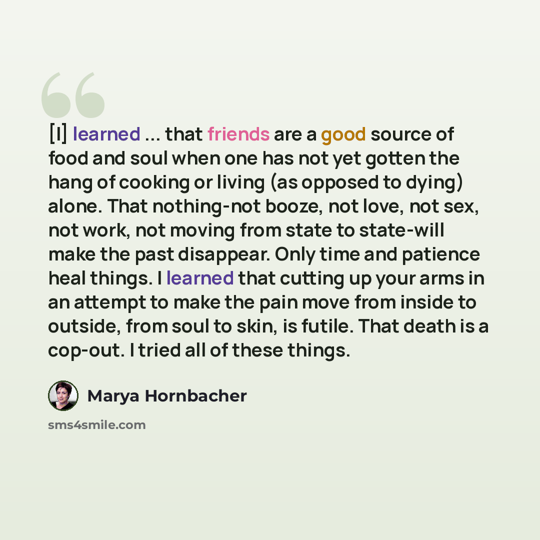 “[I] learned ... that friends are a good source of food and soul when one has not yet gotten the hang of cooking or living (as opposed to dying) alone. That nothing-not booze, not love, not sex, not work, not moving from state to state-will make the past disappear. Only time and patience heal…” quote by Marya Hornbacher