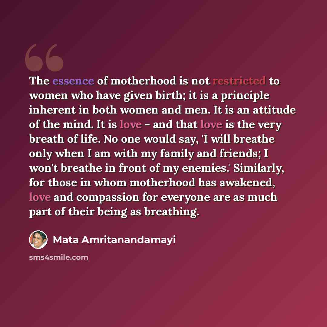 “The essence of motherhood is not restricted to women who have given birth; it is a principle inherent in both women and men. It is an attitude of the mind. It is love - and that love is the very breath of life. No one would say, 'I will breathe only when I am with my family and friends; I won't…” quote by Mata Amritanandamayi