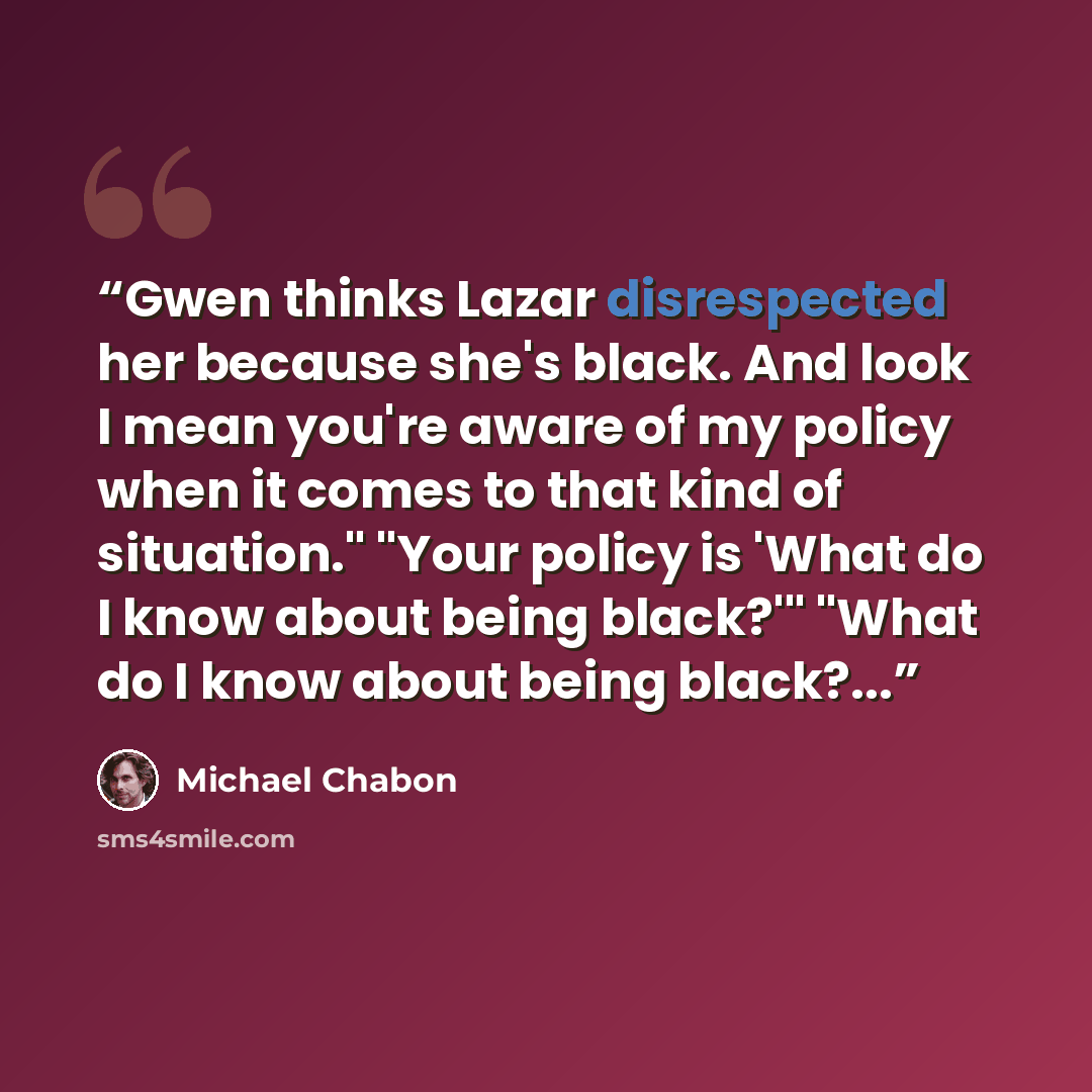 “Gwen thinks Lazar disrespected her because she's black. And look I mean you're aware of my policy when it comes to that kind of situation." "Your policy is 'What do I know about being black?'" "What do I know about being black?...” quote by Michael Chabon