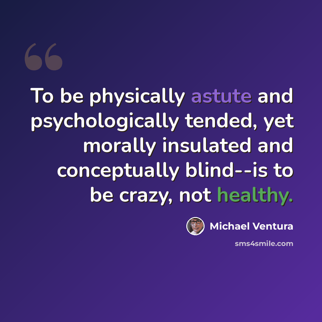 “To be physically astute and psychologically tended, yet morally insulated and conceptually blind--is to be crazy, not healthy.” quote by Michael Ventura