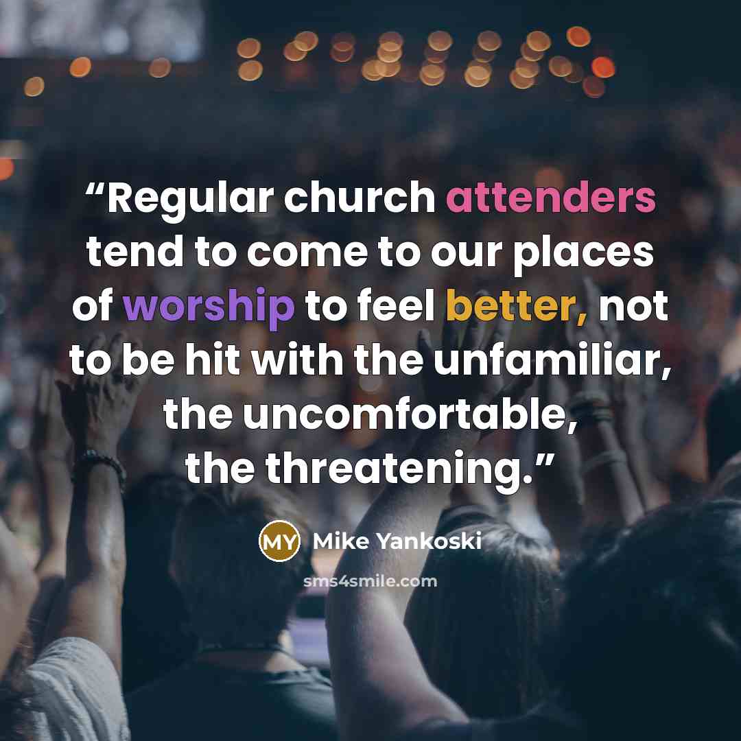 “Regular church attenders tend to come to our places of worship to feel better, not to be hit with the unfamiliar, the uncomfortable, the threatening.” quote by Mike Yankoski