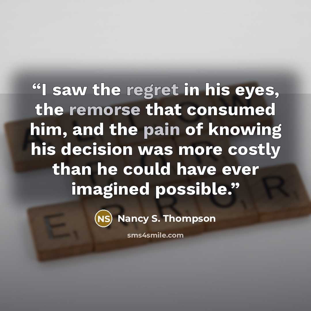 “I saw the regret in his eyes, the remorse that consumed him, and the pain of knowing his decision was more costly than he could have ever imagined possible.” quote by Nancy S. Thompson
