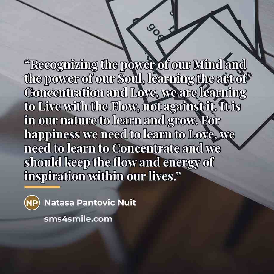 “Recognizing the power of our Mind and the power of our Soul, learning the art of Concentration and Love, we are learning to Live with the Flow, not against it. It is in our nature to learn and grow. For happiness we need to learn to Love, we need to learn to Concentrate and we should keep the flow…” quote by Natasa Pantovic Nuit
