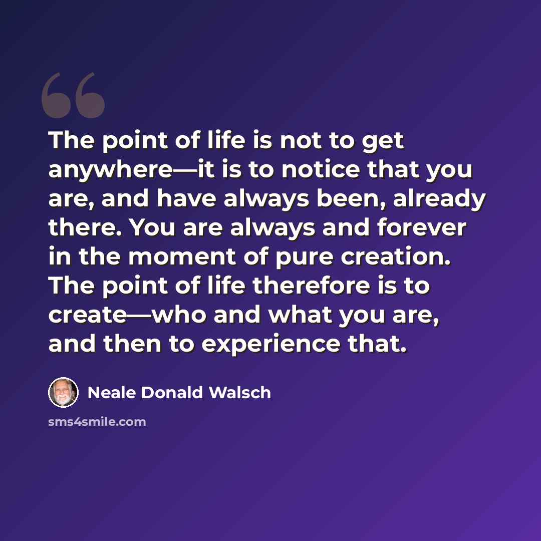 “The point of life is not to get anywhere—it is to notice that you are, and have always been, already there. You are always and forever in the moment of pure creation. The point of life therefore is to create—who and what you are, and then to experience that.” quote by Neale Donald Walsch