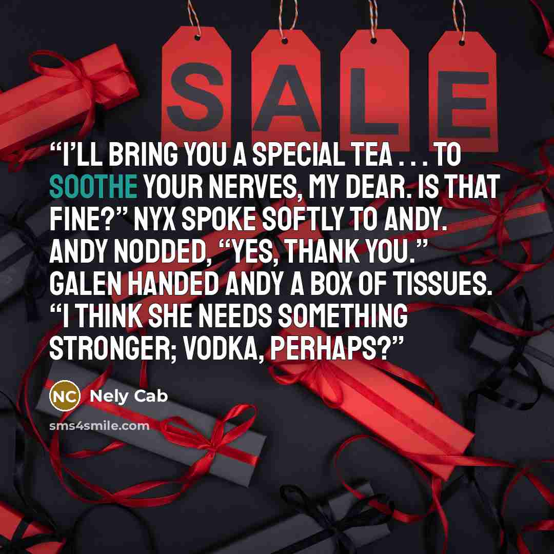 “I’ll bring you a special tea . . . to soothe your nerves, my dear. Is that fine?” Nyx spoke softly to Andy. Andy nodded, “Yes, thank you.” Galen handed Andy a box of tissues. “I think she needs something stronger; vodka, perhaps?” quote by Nely Cab